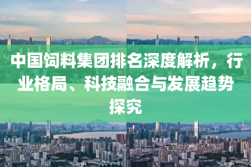 中國飼料集團排名深度解析，行業格局、科技融合與發展趨勢探究