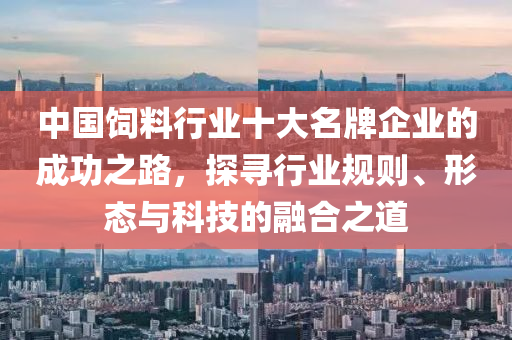 中國飼料行業十大名牌企業的成功之路，探尋行業規則、形態與科技的融合之道
